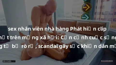 sex nhân viên nhà hàng Phát hiện clip sex quay lén hot nhất trên mạng xã hội: Cận cảnh cuộc sống riêng tư bị rò rỉ, scandal gây sốc khiến dân mạng không khỏi bàng hoàng