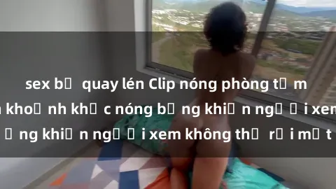 sex bị quay lén Clip nóng phòng tắm gây sốt: Cận cảnh khoảnh khắc nóng bỏng khiến người xem không thể rời mắt