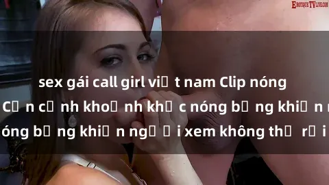 sex gái call girl việt nam Clip nóng phòng tắm gây sốt: Cận cảnh khoảnh khắc nóng bỏng khiến người xem không thể rời mắt