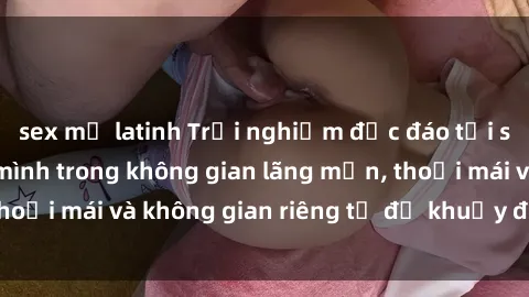 sex mỹ latinh Trải nghiệm độc đáo tại sex nhà nghỉ: ẩn mình trong không gian lãng mạn, thoải mái và không gian riêng tư để khuấy động tình ái.