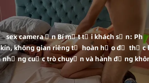 sex camera ẩn Bí mật tại khách sạn: Phòng quay lén khép kín, không gian riêng tư hoàn hảo để thực hiện những cuộc trò chuyện và hành động không bị người khác phát hiện.