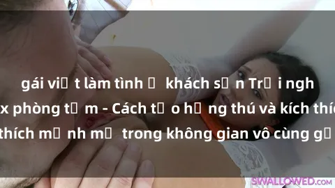 gái việt làm tình ở khách sạn Trải nghiệm mới lạ với sex phòng tắm - Cách tạo hứng thú và kích thích mạnh mẽ trong không gian vô cùng gợi cảm và lãng mạn