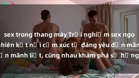 sex trong thang máy Trải nghiệm sex ngoài trời: Khi thiên nhiên kết nối cảm xúc từ đáng yêu đến mãnh liệt, cùng nhau khám phá sự hứng khởi và thú vị.