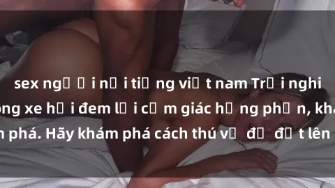 sex người nổi tiếng việt nam Trải nghiệm mới lạ: Sex trong xe hơi đem lại cảm giác hưng phấn, khám phá. Hãy khám phá cách thú vị để đốt lên cảm xúc trong cuộc tình!