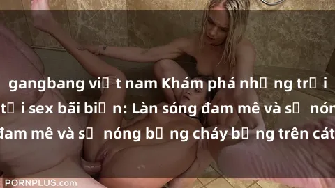 gangbang việt nam Khám phá những trải nghiệm độc đáo tại sex bãi biển: Làn sóng đam mê và sự nóng bỏng cháy bỏng trên cát trắng
