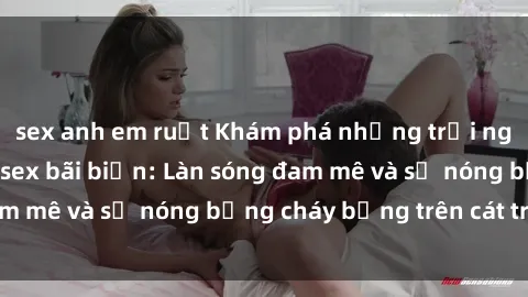 sex anh em ruột Khám phá những trải nghiệm độc đáo tại sex bãi biển: Làn sóng đam mê và sự nóng bỏng cháy bỏng trên cát trắng