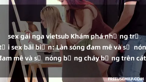 sex gái nga vietsub Khám phá những trải nghiệm độc đáo tại sex bãi biển: Làn sóng đam mê và sự nóng bỏng cháy bỏng trên cát trắng