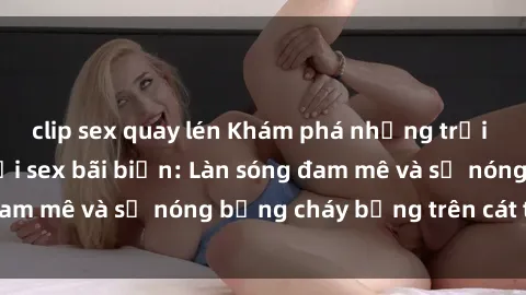 clip sex quay lén Khám phá những trải nghiệm độc đáo tại sex bãi biển: Làn sóng đam mê và sự nóng bỏng cháy bỏng trên cát trắng