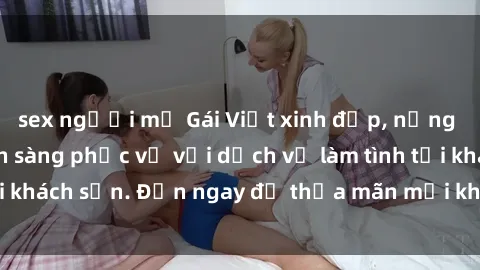sex người mỹ Gái Việt xinh đẹp, nồng nàn tình cảm, sẵn sàng phục vụ với dịch vụ làm tình tại khách sạn. Đến ngay để thỏa mãn mọi khao khát của bạn!