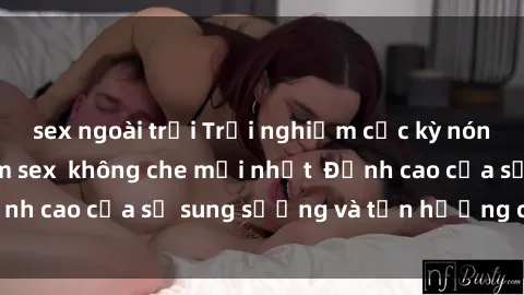 sex ngoài trời Trải nghiệm cực kỳ nóng bỏng trong phim sex  không che mới nhất  Đỉnh cao của sự sung sướng và tận hưởng chân thật