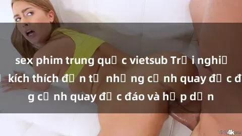 sex phim trung quốc vietsub Trải nghiệm phim sex : Sự kích thích đến từ những cảnh quay độc đáo và hấp dẫn
