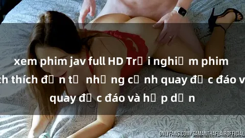 xem phim jav full HD Trải nghiệm phim sex : Sự kích thích đến từ những cảnh quay độc đáo và hấp dẫn