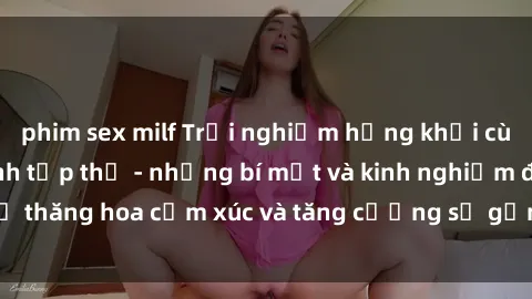 phim sex milf Trải nghiệm hứng khởi cùng với việc làm tình tập thể - những bí mật và kinh nghiệm để thăng hoa cảm xúc và tăng cường sự gắn kết trong mối quan hệ