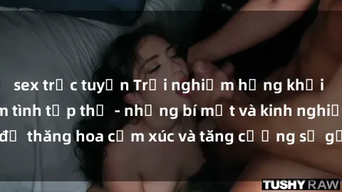 sex trực tuyến Trải nghiệm hứng khởi cùng với việc làm tình tập thể - những bí mật và kinh nghiệm để thăng hoa cảm xúc và tăng cường sự gắn kết trong mối quan hệ