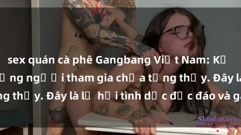 sex quán cà phê Gangbang Việt Nam: Kỷ lục mới với số lượng người tham gia chưa từng thấy. Đây là lễ hội tình dục độc đáo và gây sốc.