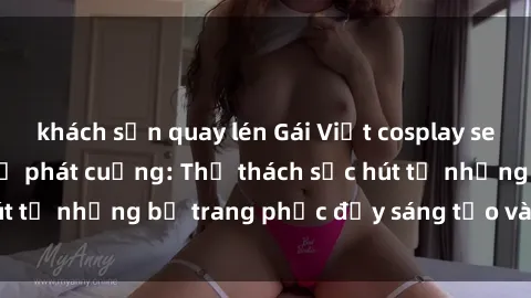 khách sạn quay lén Gái Việt cosplay sexy khiến fan hâm mộ phát cuồng: Thử thách sức hút từ những bộ trang phục đầy sáng tạo và quyến rũ!