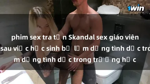 phim sex tra tấn Skandal sex giáo viên: Sự thật đằng sau việc học sinh bị lạm dụng tình dục trong trường học