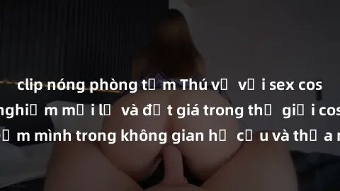 clip nóng phòng tắm Thú vị với sex cosplay anime: Trải nghiệm mới lạ và đắt giá trong thế giới cosplay! Đắm mình trong không gian hư cấu và thỏa mãn niềm đam mê của bạn!