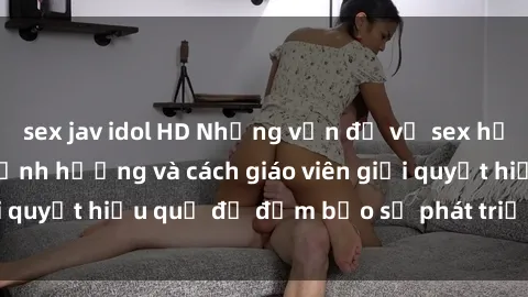 sex jav idol HD Những vấn đề về sex học sinh: Các yếu tố ảnh hưởng và cách giáo viên giải quyết hiệu quả để đảm bảo sự phát triển toàn diện.