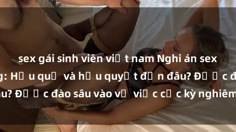 sex gái sinh viên việt nam Nghi án sex nhân viên nhà hàng: Hậu quả và hậu quyết đến đâu? Được đào sâu vào vụ việc cực kỳ nghiêm trọng này.
