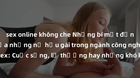 sex online không che Những bí mật đằng sau cuộc sống của những nữ hầu gái trong ngành công nghiệp sex: Cuộc sống, lẽ thường hay những khó khăn mà họ phải đối mặt.