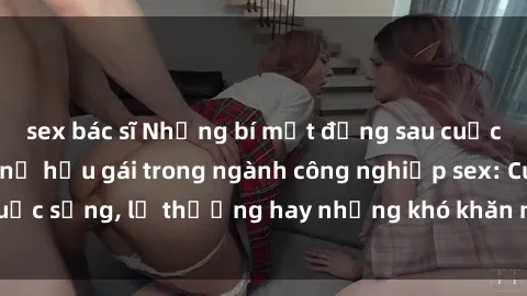 sex bác sĩ Những bí mật đằng sau cuộc sống của những nữ hầu gái trong ngành công nghiệp sex: Cuộc sống, lẽ thường hay những khó khăn mà họ phải đối mặt.