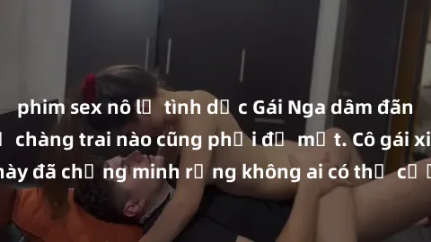 phim sex nô lệ tình dục Gái Nga dâm đãng khiến tim bất cứ chàng trai nào cũng phải đỏ mặt. Cô gái xinh đẹp này đã chứng minh rằng không ai có thể cưỡng lại khi cô làm tình đắm say.