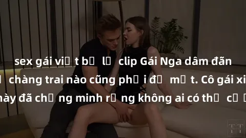 sex gái việt bị lộ clip Gái Nga dâm đãng khiến tim bất cứ chàng trai nào cũng phải đỏ mặt. Cô gái xinh đẹp này đã chứng minh rằng không ai có thể cưỡng lại khi cô làm tình đắm say.