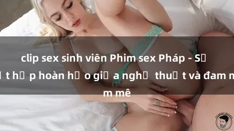 clip sex sinh viên Phim sex Pháp - Sự kết hợp hoàn hảo giữa nghệ thuật và đam mê
