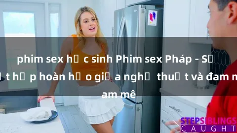phim sex học sinh Phim sex Pháp - Sự kết hợp hoàn hảo giữa nghệ thuật và đam mê