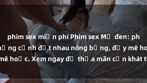 phim sex miễn phí Phim sex Mỹ đen: phút mãnh liệt với những cảnh địt nhau nóng bỏng, đầy mê hoặc. Xem ngay để thỏa mãn cơn khát tình dục của bạn!