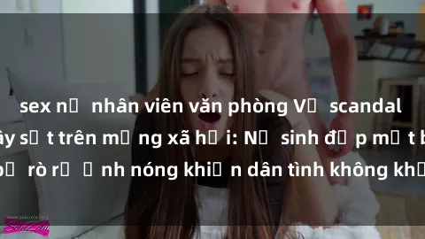 sex nữ nhân viên văn phòng Vụ scandal gái xinh lộ hàng gây sốt trên mạng xã hội: Nữ sinh đẹp mắt bị rò rỉ ảnh nóng khiến dân tình không khỏi bất ngờ và phẫn nộ!