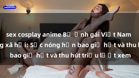 sex cosplay anime Bộ ảnh gái Việt Nam nude gây sốt mạng xã hội: Sắc nóng hơn bao giờ hết và thu hút triệu lượt xem