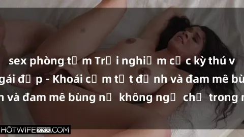sex phòng tắm Trải nghiệm cực kỳ thú vị khi làm tình với gái đẹp - Khoái cảm tột đỉnh và đam mê bùng nổ không ngờ chỉ trong một đêm!