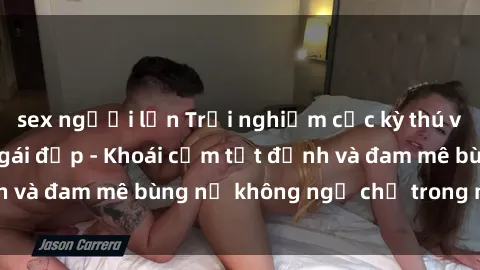 sex người lớn Trải nghiệm cực kỳ thú vị khi làm tình với gái đẹp - Khoái cảm tột đỉnh và đam mê bùng nổ không ngờ chỉ trong một đêm!