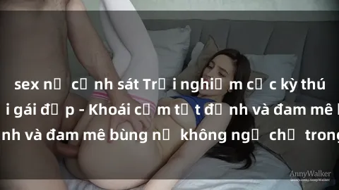 sex nữ cảnh sát Trải nghiệm cực kỳ thú vị khi làm tình với gái đẹp - Khoái cảm tột đỉnh và đam mê bùng nổ không ngờ chỉ trong một đêm!
