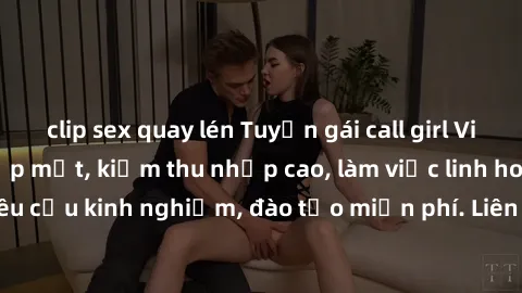 clip sex quay lén Tuyển gái call girl Việt Nam gợi cảm, đẹp mắt, kiếm thu nhập cao, làm việc linh hoạt, không yêu cầu kinh nghiệm, đào tạo miễn phí. Liên hệ ngay để biết thêm chi tiết!