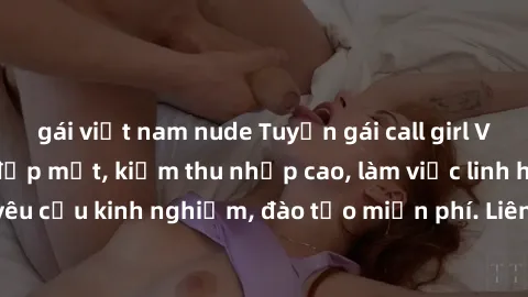 gái việt nam nude Tuyển gái call girl Việt Nam gợi cảm, đẹp mắt, kiếm thu nhập cao, làm việc linh hoạt, không yêu cầu kinh nghiệm, đào tạo miễn phí. Liên hệ ngay để biết thêm chi tiết!