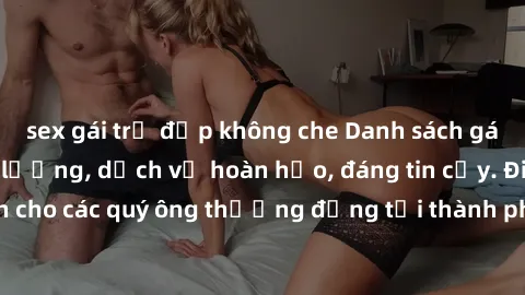sex gái trẻ đẹp không che Danh sách gái call girl vip chất lượng, dịch vụ hoàn hảo, đáng tin cậy. Điều hấp dẫn cho các quý ông thượng đẳng tại thành phố. Hãy nhấc máy và đặt lịch ngay!