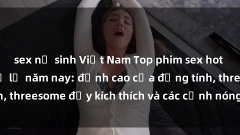 sex nữ sinh Việt Nam Top phim sex hot nhất không thể bỏ lỡ năm nay: đỉnh cao của đồng tính, threesome đầy kích thích và các cảnh nóng đang gây sốt!