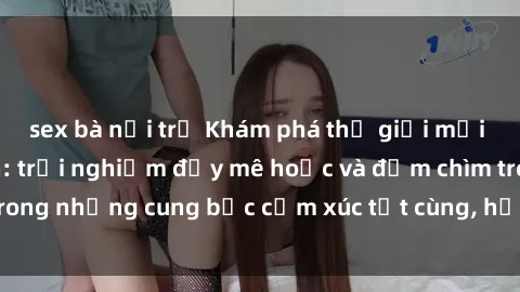 sex bà nội trợ Khám phá thế giới mới với sex người lớn: trải nghiệm đầy mê hoặc và đắm chìm trong những cung bậc cảm xúc tột cùng, hứng khởi và cuốn hút.