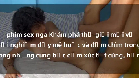 phim sex nga Khám phá thế giới mới với sex người lớn: trải nghiệm đầy mê hoặc và đắm chìm trong những cung bậc cảm xúc tột cùng, hứng khởi và cuốn hút.
