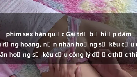 phim sex hàn quốc Gái trẻ bị hiếp dâm bạo lực trong khu rừng hoang, nạn nhân hoảng sợ kêu cầu công lý được thực thi