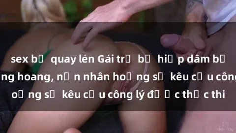 sex bị quay lén Gái trẻ bị hiếp dâm bạo lực trong khu rừng hoang, nạn nhân hoảng sợ kêu cầu công lý được thực thi
