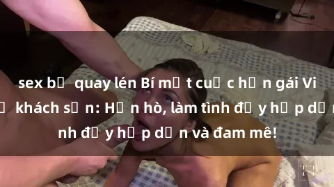 sex bị quay lén Bí mật cuộc hẹn gái Việt lần đầu ở khách sạn: Hẹn hò, làm tình đầy hấp dẫn và đam mê!