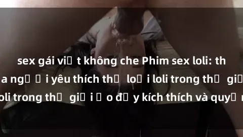 sex gái việt không che Phim sex loli: thỏa mãn đam mê của người yêu thích thể loại loli trong thế giới ảo đầy kích thích và quyến rũ.