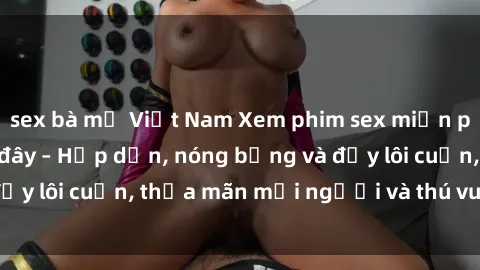sex bà mẹ Việt Nam Xem phim sex miễn phí online ngay tại đây – Hấp dẫn, nóng bỏng và đầy lôi cuốn, thỏa mãn mọi người và thú vui của bạn!