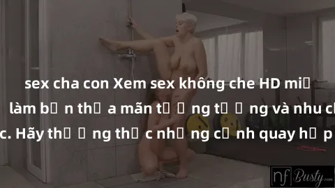sex cha con Xem sex không che HD miễn phí đảm bảo sẽ làm bạn thỏa mãn tưởng tượng và nhu cầu tình dục. Hãy thưởng thức những cảnh quay hấp dẫn và mãnh liệt ngay bây giờ!