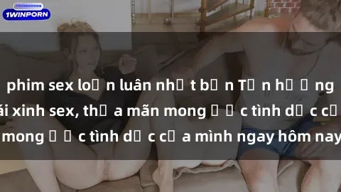 phim sex loạn luân nhật bản Tận hưởng khoái cảm với gái xinh sex, thỏa mãn mong ước tình dục của mình ngay hôm nay