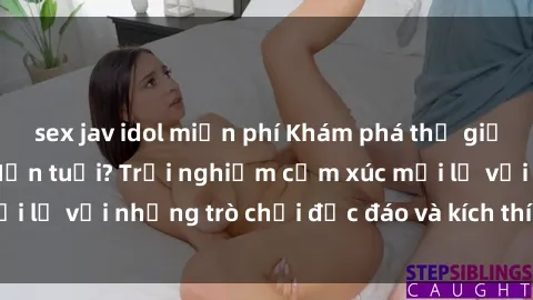 sex jav idol miễn phí Khám phá thế giới sex trực tuyến: Hơn tuổi? Trải nghiệm cảm xúc mới lạ với những trò chơi độc đáo và kích thích người lớn